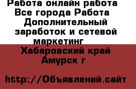 Работа онлайн работа - Все города Работа » Дополнительный заработок и сетевой маркетинг   . Хабаровский край,Амурск г.